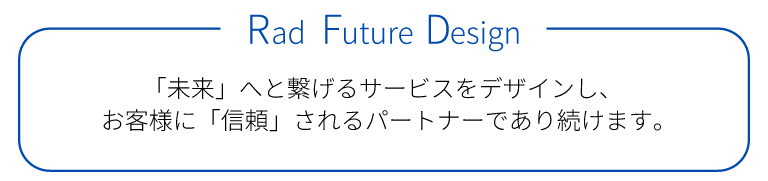 【Rad Future Design】「未来」へと繋げるサービスをデザインし、お客様に「信頼」されるパートナーであり続けます。