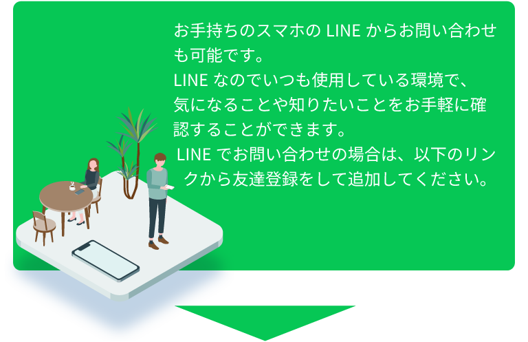 お手持ちのスマホのLINEからお問い合わせも可能です。 LINEなのでいつも使用している環境で、 気になることや知りたいことをお手軽に確認することができます。 LINEでお問い合わせの場合は、以下のリンクから友達登録をして追加してください。