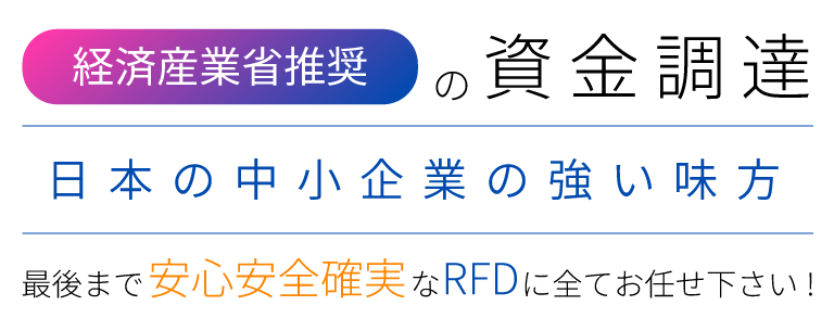【経済産業省推奨の資金調達】日本の中小企業の強い味方！最後まで安心安全確実なRFDに全てお任せ下さい！